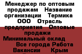 Менеджер по оптовым продажам › Название организации ­ Термика, ООО › Отрасль предприятия ­ Оптовые продажи › Минимальный оклад ­ 27 000 - Все города Работа » Вакансии   . Крым,Бахчисарай